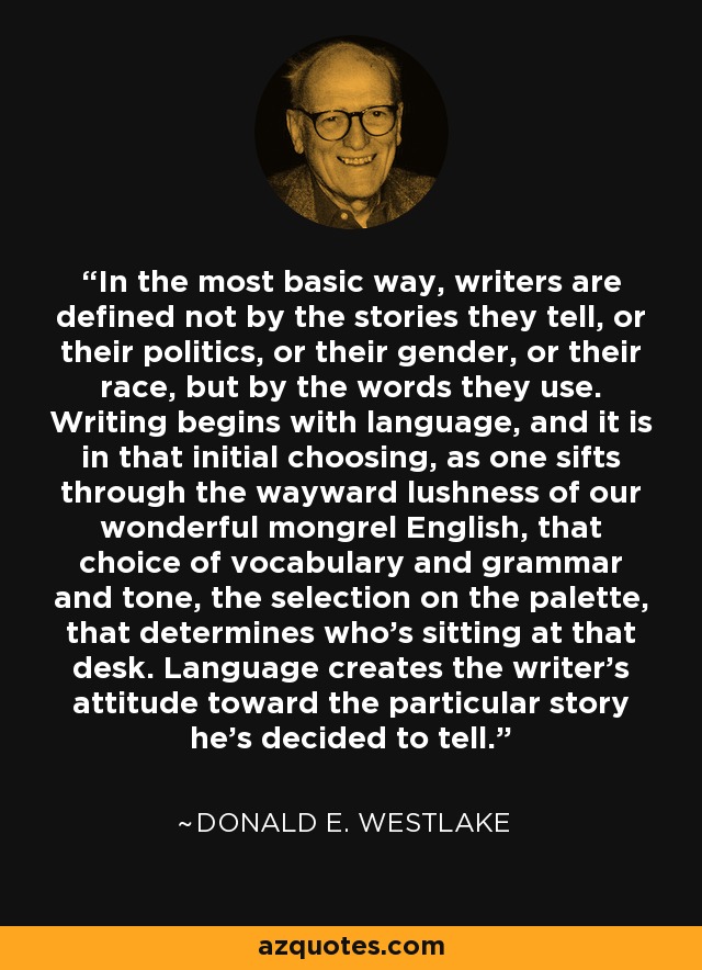 In the most basic way, writers are defined not by the stories they tell, or their politics, or their gender, or their race, but by the words they use. Writing begins with language, and it is in that initial choosing, as one sifts through the wayward lushness of our wonderful mongrel English, that choice of vocabulary and grammar and tone, the selection on the palette, that determines who's sitting at that desk. Language creates the writer's attitude toward the particular story he's decided to tell. - Donald E. Westlake