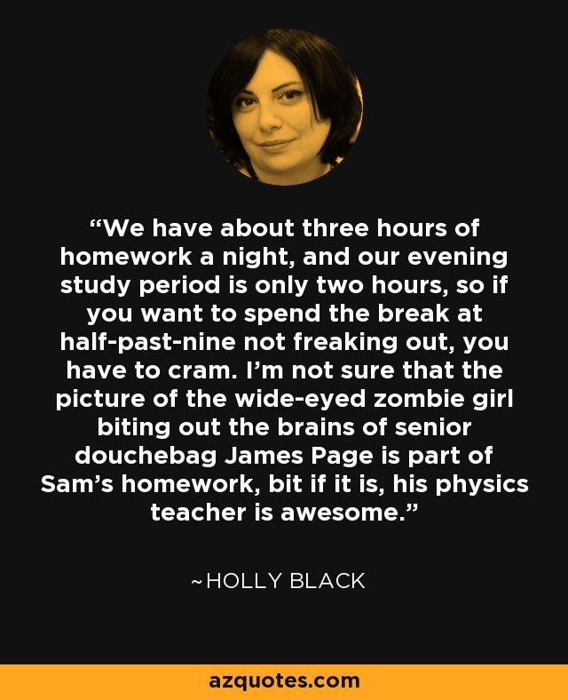 We have about three hours of homework a night, and our evening study period is only two hours, so if you want to spend the break at half-past-nine not freaking out, you have to cram. I'm not sure that the picture of the wide-eyed zombie girl biting out the brains of senior douchebag James Page is part of Sam's homework, bit if it is, his physics teacher is awesome. - Holly Black