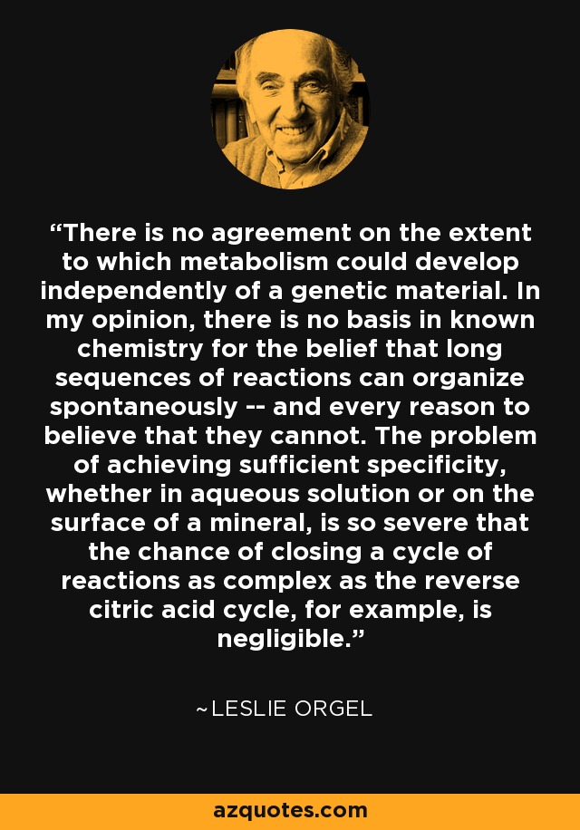 There is no agreement on the extent to which metabolism could develop independently of a genetic material. In my opinion, there is no basis in known chemistry for the belief that long sequences of reactions can organize spontaneously -- and every reason to believe that they cannot. The problem of achieving sufficient specificity, whether in aqueous solution or on the surface of a mineral, is so severe that the chance of closing a cycle of reactions as complex as the reverse citric acid cycle, for example, is negligible. - Leslie Orgel