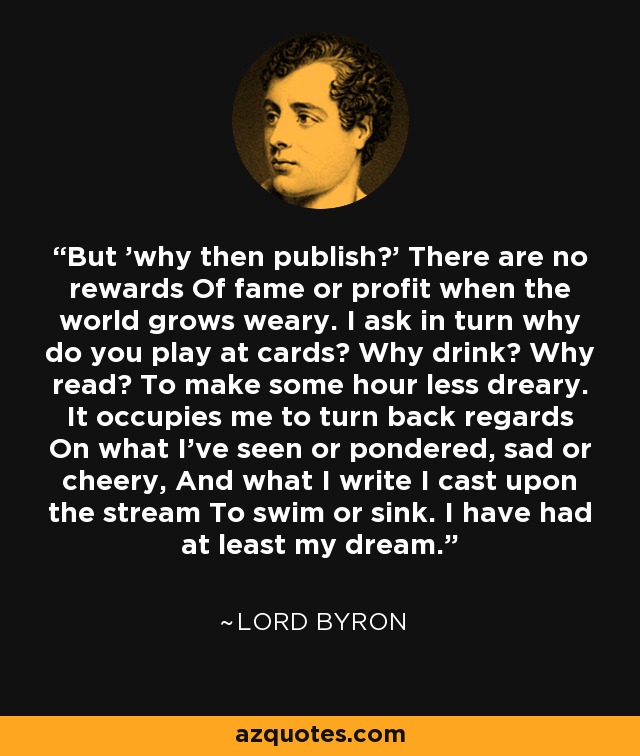 But 'why then publish?' There are no rewards Of fame or profit when the world grows weary. I ask in turn why do you play at cards? Why drink? Why read? To make some hour less dreary. It occupies me to turn back regards On what I've seen or pondered, sad or cheery, And what I write I cast upon the stream To swim or sink. I have had at least my dream. - Lord Byron