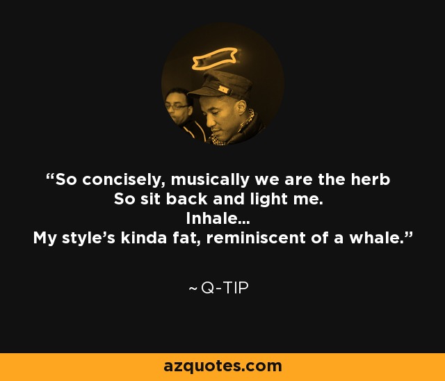 So concisely, musically we are the herb So sit back and light me. Inhale... My style's kinda fat, reminiscent of a whale. - Q-Tip