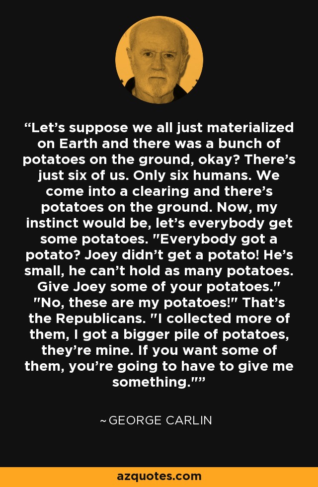 Let's suppose we all just materialized on Earth and there was a bunch of potatoes on the ground, okay? There's just six of us. Only six humans. We come into a clearing and there's potatoes on the ground. Now, my instinct would be, let's everybody get some potatoes. 