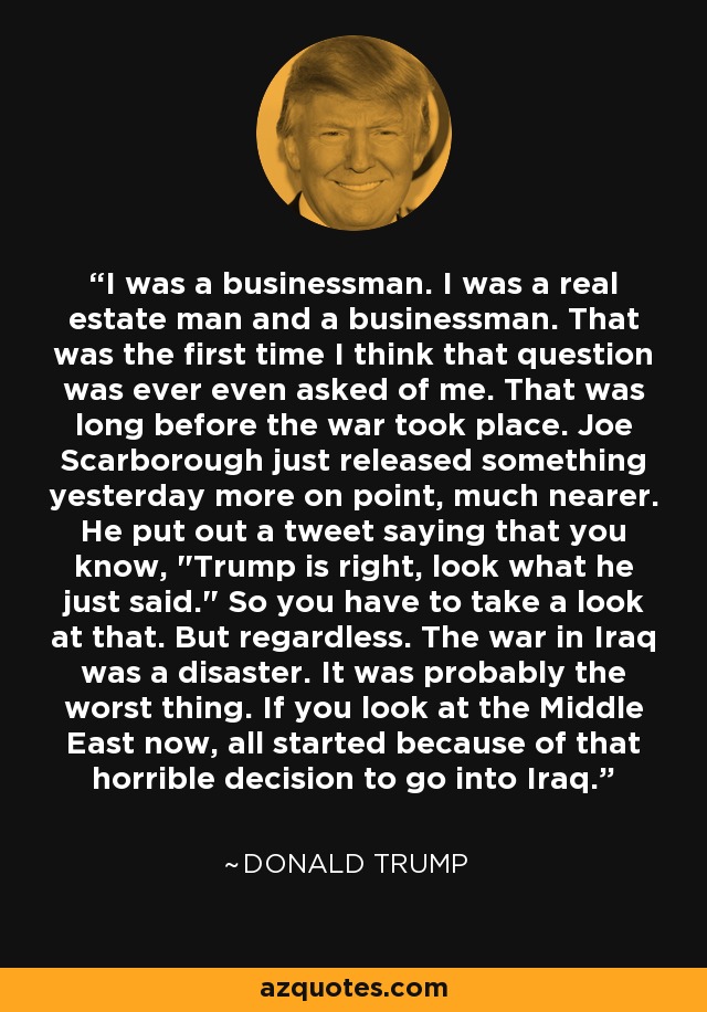 I was a businessman. I was a real estate man and a businessman. That was the first time I think that question was ever even asked of me. That was long before the war took place. Joe Scarborough just released something yesterday more on point, much nearer. He put out a tweet saying that you know, 