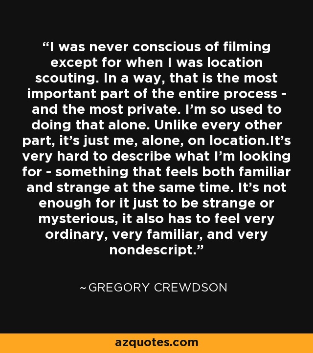 I was never conscious of filming except for when I was location scouting. In a way, that is the most important part of the entire process - and the most private. I'm so used to doing that alone. Unlike every other part, it's just me, alone, on location.It's very hard to describe what I'm looking for - something that feels both familiar and strange at the same time. It's not enough for it just to be strange or mysterious, it also has to feel very ordinary, very familiar, and very nondescript. - Gregory Crewdson