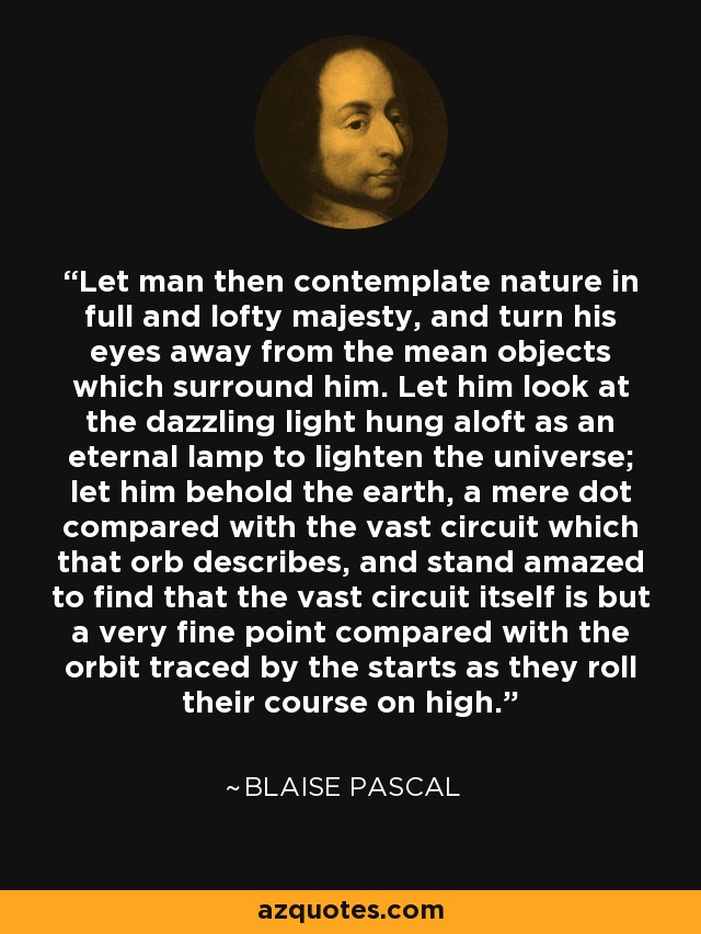 Let man then contemplate nature in full and lofty majesty, and turn his eyes away from the mean objects which surround him. Let him look at the dazzling light hung aloft as an eternal lamp to lighten the universe; let him behold the earth, a mere dot compared with the vast circuit which that orb describes, and stand amazed to find that the vast circuit itself is but a very fine point compared with the orbit traced by the starts as they roll their course on high. - Blaise Pascal