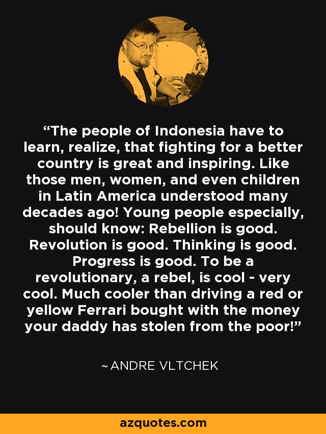 The people of Indonesia have to learn, realize, that fighting for a better country is great and inspiring. Like those men, women, and even children in Latin America understood many decades ago! Young people especially, should know: Rebellion is good. Revolution is good. Thinking is good. Progress is good. To be a revolutionary, a rebel, is cool - very cool. Much cooler than driving a red or yellow Ferrari bought with the money your daddy has stolen from the poor! - Andre Vltchek