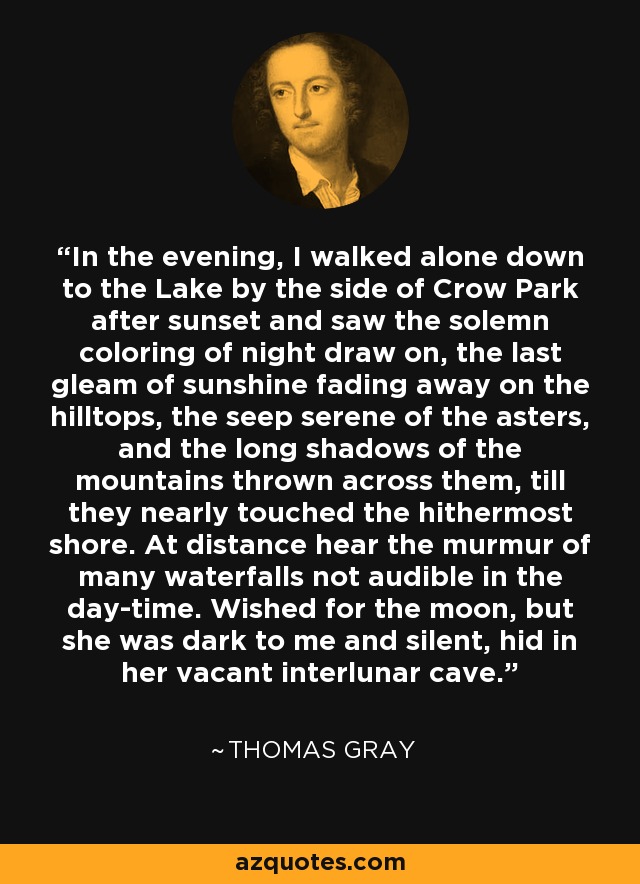 In the evening, I walked alone down to the Lake by the side of Crow Park after sunset and saw the solemn coloring of night draw on, the last gleam of sunshine fading away on the hilltops, the seep serene of the asters, and the long shadows of the mountains thrown across them, till they nearly touched the hithermost shore. At distance hear the murmur of many waterfalls not audible in the day-time. Wished for the moon, but she was dark to me and silent, hid in her vacant interlunar cave. - Thomas Gray