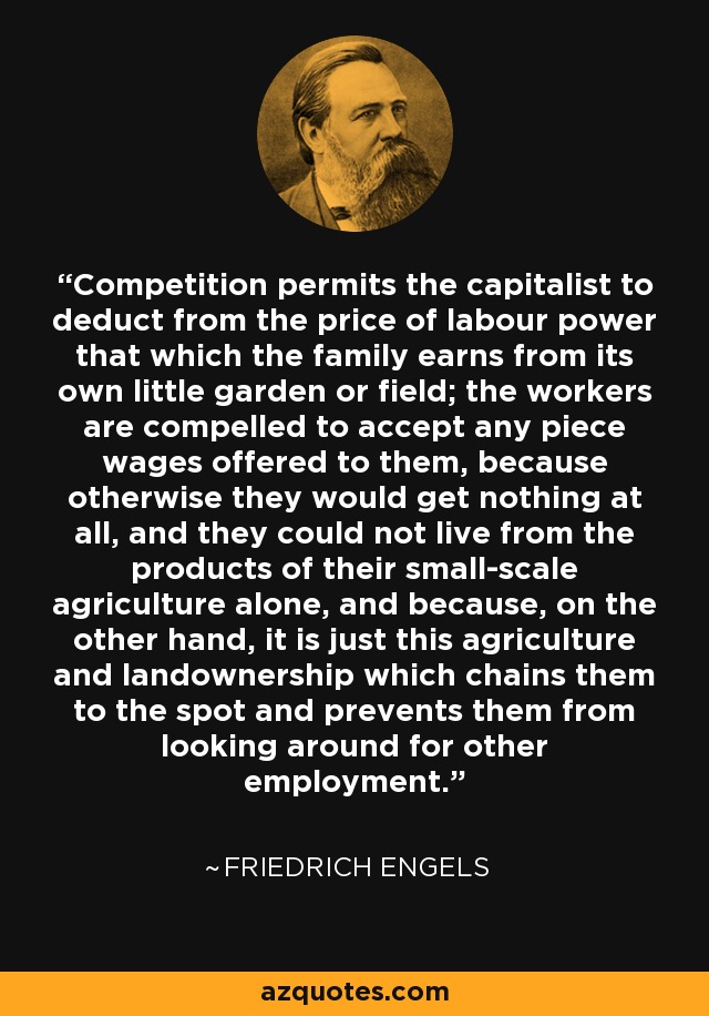 Competition permits the capitalist to deduct from the price of labour power that which the family earns from its own little garden or field; the workers are compelled to accept any piece wages offered to them, because otherwise they would get nothing at all, and they could not live from the products of their small-scale agriculture alone, and because, on the other hand, it is just this agriculture and landownership which chains them to the spot and prevents them from looking around for other employment. - Friedrich Engels
