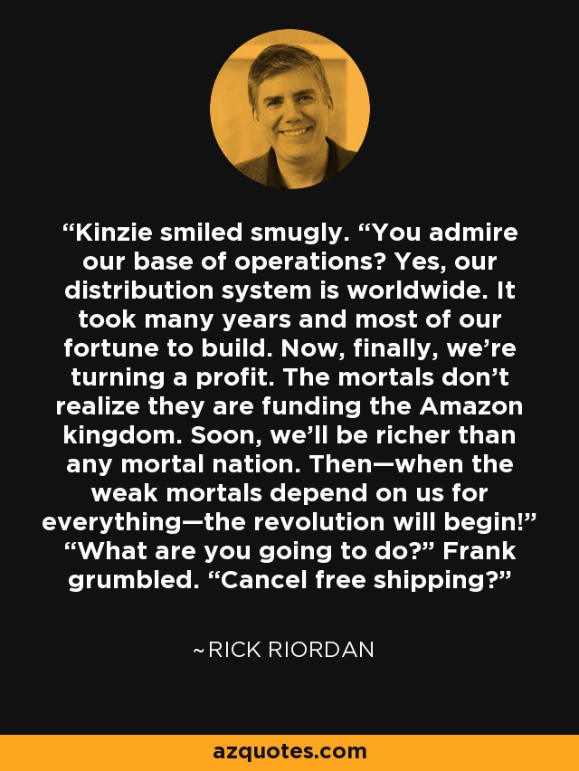 Kinzie smiled smugly. “You admire our base of operations? Yes, our distribution system is worldwide. It took many years and most of our fortune to build. Now, finally, we’re turning a profit. The mortals don’t realize they are funding the Amazon kingdom. Soon, we’ll be richer than any mortal nation. Then—when the weak mortals depend on us for everything—the revolution will begin!” “What are you going to do?” Frank grumbled. “Cancel free shipping? - Rick Riordan