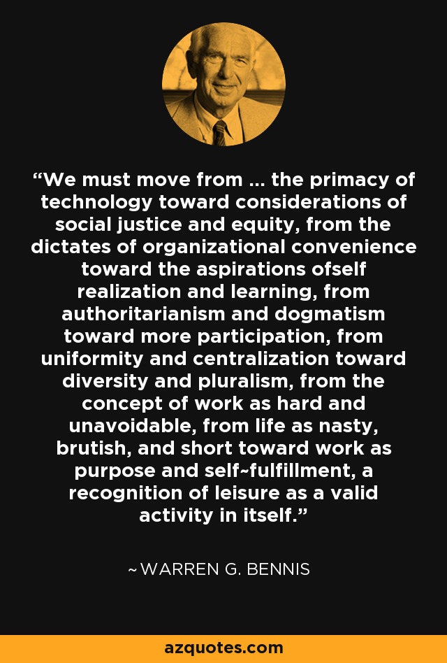 We must move from ... the primacy of technology toward considerations of social justice and equity, from the dictates of organizational convenience toward the aspirations ofself realization and learning, from authoritarianism and dogmatism toward more participation, from uniformity and centralization toward diversity and pluralism, from the concept of work as hard and unavoidable, from life as nasty, brutish, and short toward work as purpose and self~fulfillment, a recognition of leisure as a valid activity in itself. - Warren G. Bennis