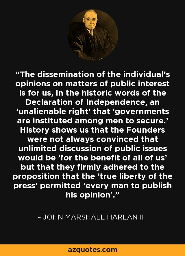 The dissemination of the individual's opinions on matters of public interest is for us, in the historic words of the Declaration of Independence, an 'unalienable right' that 'governments are instituted among men to secure.' History shows us that the Founders were not always convinced that unlimited discussion of public issues would be 'for the benefit of all of us' but that they firmly adhered to the proposition that the 'true liberty of the press' permitted 'every man to publish his opinion'. - John Marshall Harlan II