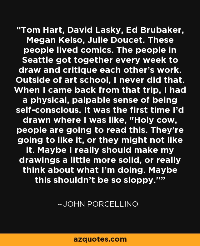 Tom Hart, David Lasky, Ed Brubaker, Megan Kelso, Julie Doucet. These people lived comics. The people in Seattle got together every week to draw and critique each other's work. Outside of art school, I never did that. When I came back from that trip, I had a physical, palpable sense of being self-conscious. It was the first time I'd drawn where I was like, 