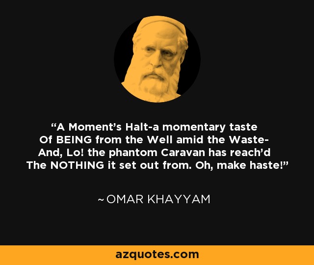 A Moment's Halt-a momentary taste Of BEING from the Well amid the Waste- And, Lo! the phantom Caravan has reach'd The NOTHING it set out from. Oh, make haste! - Omar Khayyam