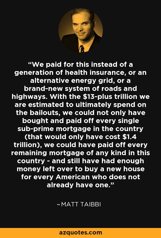 We paid for this instead of a generation of health insurance, or an alternative energy grid, or a brand-new system of roads and highways. With the $13-plus trillion we are estimated to ultimately spend on the bailouts, we could not only have bought and paid off every single sub-prime mortgage in the country (that would only have cost $1.4 trillion), we could have paid off every remaining mortgage of any kind in this country - and still have had enough money left over to buy a new house for every American who does not already have one. - Matt Taibbi