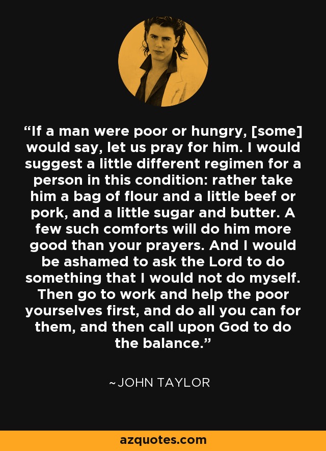 If a man were poor or hungry, [some] would say, let us pray for him. I would suggest a little different regimen for a person in this condition: rather take him a bag of flour and a little beef or pork, and a little sugar and butter. A few such comforts will do him more good than your prayers. And I would be ashamed to ask the Lord to do something that I would not do myself. Then go to work and help the poor yourselves first, and do all you can for them, and then call upon God to do the balance. - John Taylor