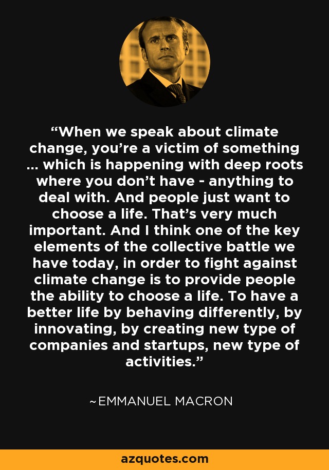 When we speak about climate change, you're a victim of something ... which is happening with deep roots where you don't have - anything to deal with. And people just want to choose a life. That's very much important. And I think one of the key elements of the collective battle we have today, in order to fight against climate change is to provide people the ability to choose a life. To have a better life by behaving differently, by innovating, by creating new type of companies and startups, new type of activities. - Emmanuel Macron