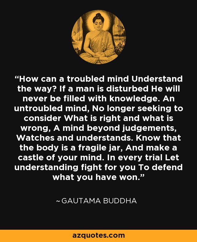 How can a troubled mind Understand the way? If a man is disturbed He will never be filled with knowledge. An untroubled mind, No longer seeking to consider What is right and what is wrong, A mind beyond judgements, Watches and understands. Know that the body is a fragile jar, And make a castle of your mind. In every trial Let understanding fight for you To defend what you have won. - Gautama Buddha