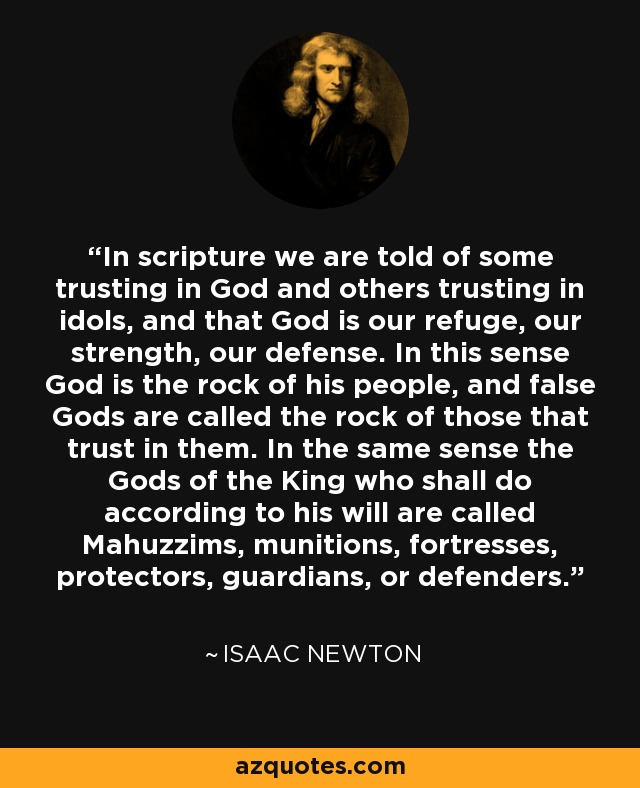 In scripture we are told of some trusting in God and others trusting in idols, and that God is our refuge, our strength, our defense. In this sense God is the rock of his people, and false Gods are called the rock of those that trust in them. In the same sense the Gods of the King who shall do according to his will are called Mahuzzims, munitions, fortresses, protectors, guardians, or defenders. - Isaac Newton