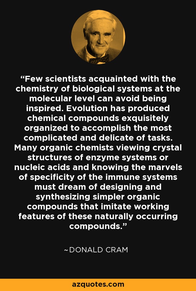 Few scientists acquainted with the chemistry of biological systems at the molecular level can avoid being inspired. Evolution has produced chemical compounds exquisitely organized to accomplish the most complicated and delicate of tasks. Many organic chemists viewing crystal structures of enzyme systems or nucleic acids and knowing the marvels of specificity of the immune systems must dream of designing and synthesizing simpler organic compounds that imitate working features of these naturally occurring compounds. - Donald Cram