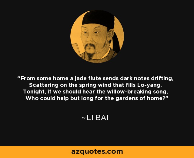 From some home a jade flute sends dark notes drifting, Scattering on the spring wind that fills Lo-yang. Tonight, if we should hear the willow-breaking song, Who could help but long for the gardens of home? - Li Bai