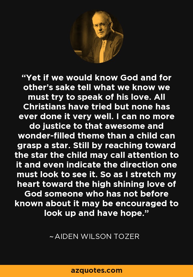 Yet if we would know God and for other's sake tell what we know we must try to speak of his love. All Christians have tried but none has ever done it very well. I can no more do justice to that awesome and wonder-filled theme than a child can grasp a star. Still by reaching toward the star the child may call attention to it and even indicate the direction one must look to see it. So as I stretch my heart toward the high shining love of God someone who has not before known about it may be encouraged to look up and have hope. - Aiden Wilson Tozer