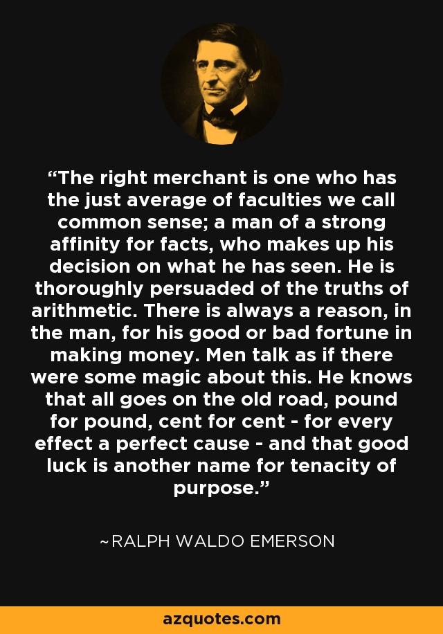 The right merchant is one who has the just average of faculties we call common sense; a man of a strong affinity for facts, who makes up his decision on what he has seen. He is thoroughly persuaded of the truths of arithmetic. There is always a reason, in the man, for his good or bad fortune in making money. Men talk as if there were some magic about this. He knows that all goes on the old road, pound for pound, cent for cent - for every effect a perfect cause - and that good luck is another name for tenacity of purpose. - Ralph Waldo Emerson