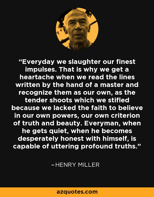 Everyday we slaughter our finest impulses. That is why we get a heartache when we read the lines written by the hand of a master and recognize them as our own, as the tender shoots which we stifled because we lacked the faith to believe in our own powers, our own criterion of truth and beauty. Everyman, when he gets quiet, when he becomes desperately honest with himself, is capable of uttering profound truths. - Henry Miller