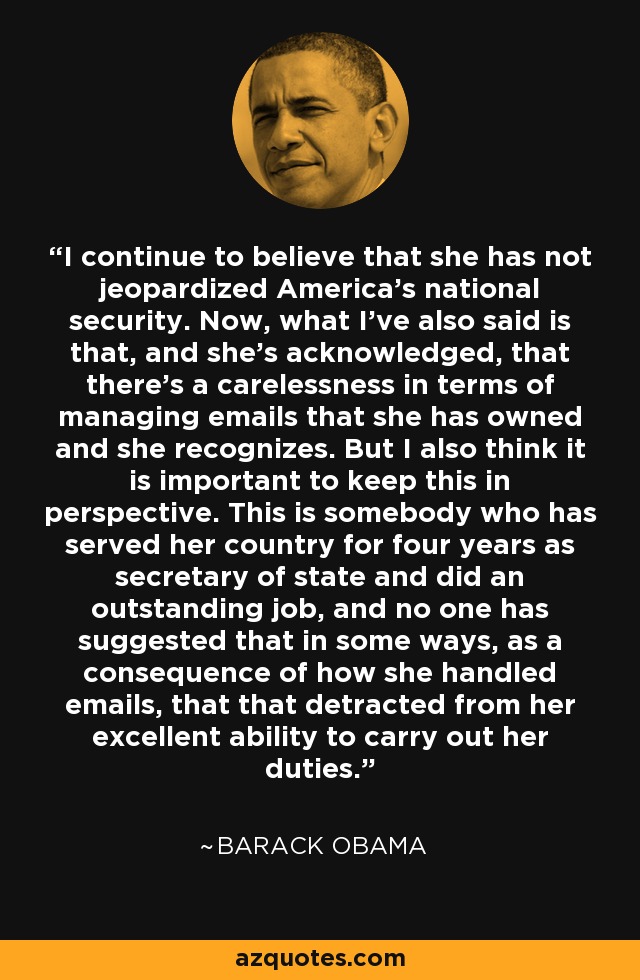 I continue to believe that she has not jeopardized America's national security. Now, what I've also said is that, and she's acknowledged, that there's a carelessness in terms of managing emails that she has owned and she recognizes. But I also think it is important to keep this in perspective. This is somebody who has served her country for four years as secretary of state and did an outstanding job, and no one has suggested that in some ways, as a consequence of how she handled emails, that that detracted from her excellent ability to carry out her duties. - Barack Obama