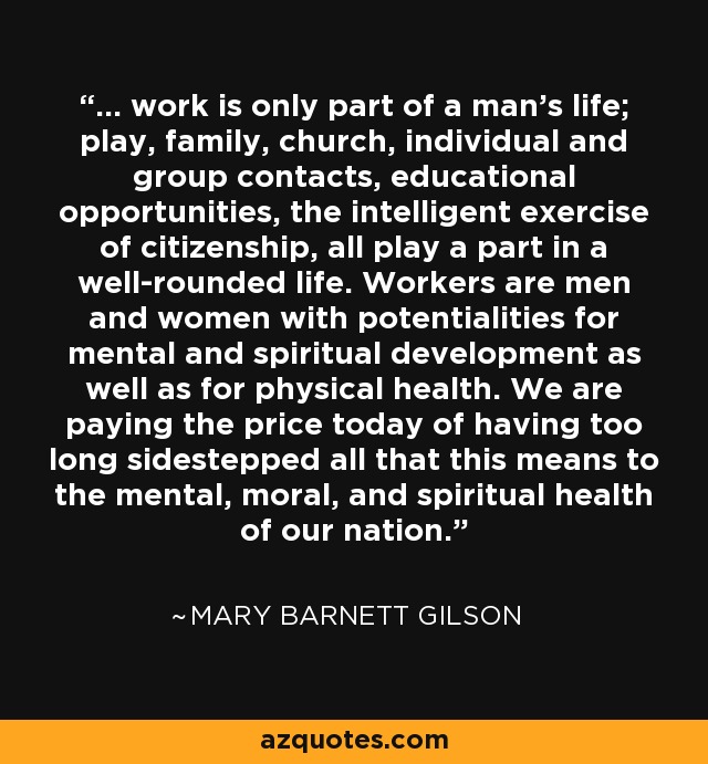 ... work is only part of a man's life; play, family, church, individual and group contacts, educational opportunities, the intelligent exercise of citizenship, all play a part in a well-rounded life. Workers are men and women with potentialities for mental and spiritual development as well as for physical health. We are paying the price today of having too long sidestepped all that this means to the mental, moral, and spiritual health of our nation. - Mary Barnett Gilson