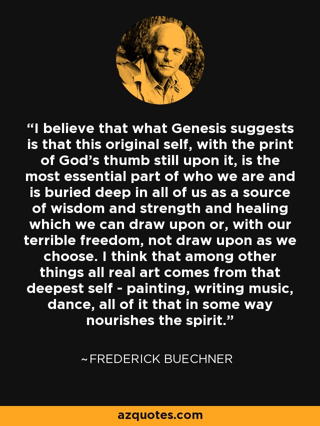 I believe that what Genesis suggests is that this original self, with the print of God's thumb still upon it, is the most essential part of who we are and is buried deep in all of us as a source of wisdom and strength and healing which we can draw upon or, with our terrible freedom, not draw upon as we choose. I think that among other things all real art comes from that deepest self - painting, writing music, dance, all of it that in some way nourishes the spirit. - Frederick Buechner