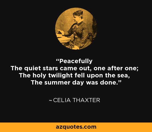 Peacefully The quiet stars came out, one after one; The holy twilight fell upon the sea, The summer day was done. - Celia Thaxter