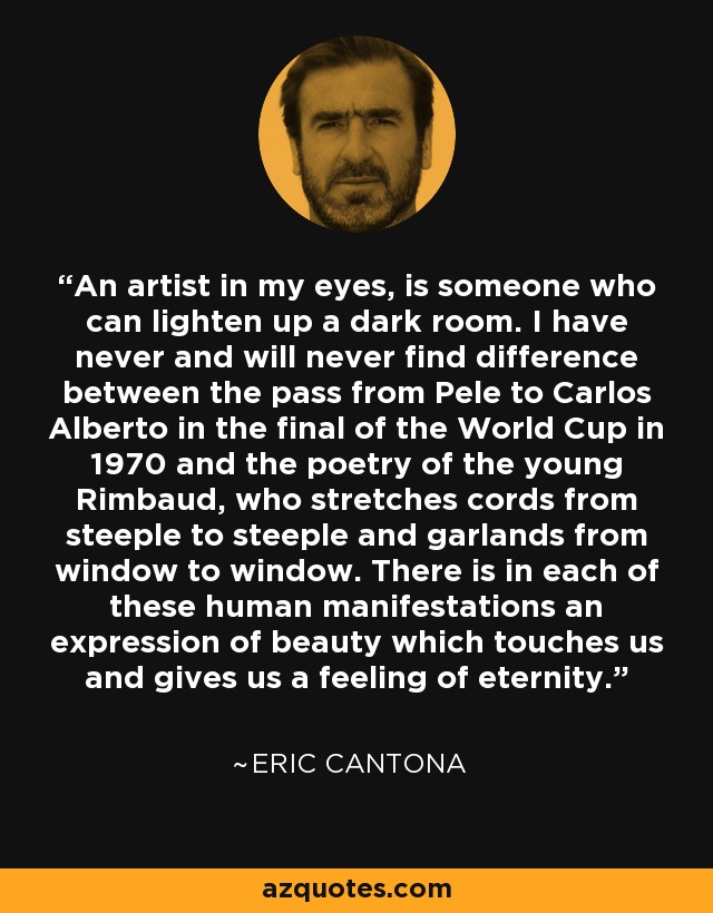 An artist in my eyes, is someone who can lighten up a dark room. I have never and will never find difference between the pass from Pele to Carlos Alberto in the final of the World Cup in 1970 and the poetry of the young Rimbaud, who stretches cords from steeple to steeple and garlands from window to window. There is in each of these human manifestations an expression of beauty which touches us and gives us a feeling of eternity. - Eric Cantona