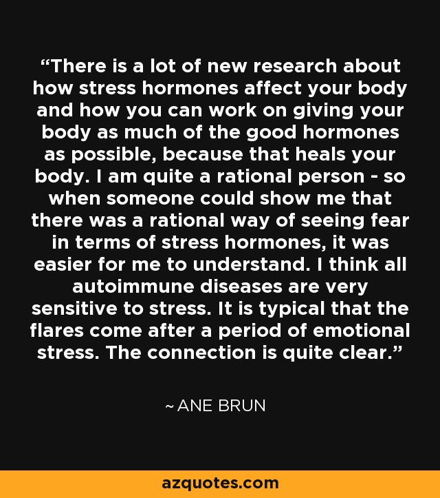 There is a lot of new research about how stress hormones affect your body and how you can work on giving your body as much of the good hormones as possible, because that heals your body. I am quite a rational person - so when someone could show me that there was a rational way of seeing fear in terms of stress hormones, it was easier for me to understand. I think all autoimmune diseases are very sensitive to stress. It is typical that the flares come after a period of emotional stress. The connection is quite clear. - Ane Brun