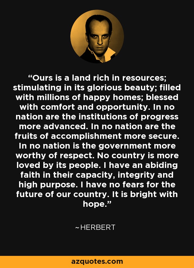 Ours is a land rich in resources; stimulating in its glorious beauty; filled with millions of happy homes; blessed with comfort and opportunity. In no nation are the institutions of progress more advanced. In no nation are the fruits of accomplishment more secure. In no nation is the government more worthy of respect. No country is more loved by its people. I have an abiding faith in their capacity, integrity and high purpose. I have no fears for the future of our country. It is bright with hope. - Herbert