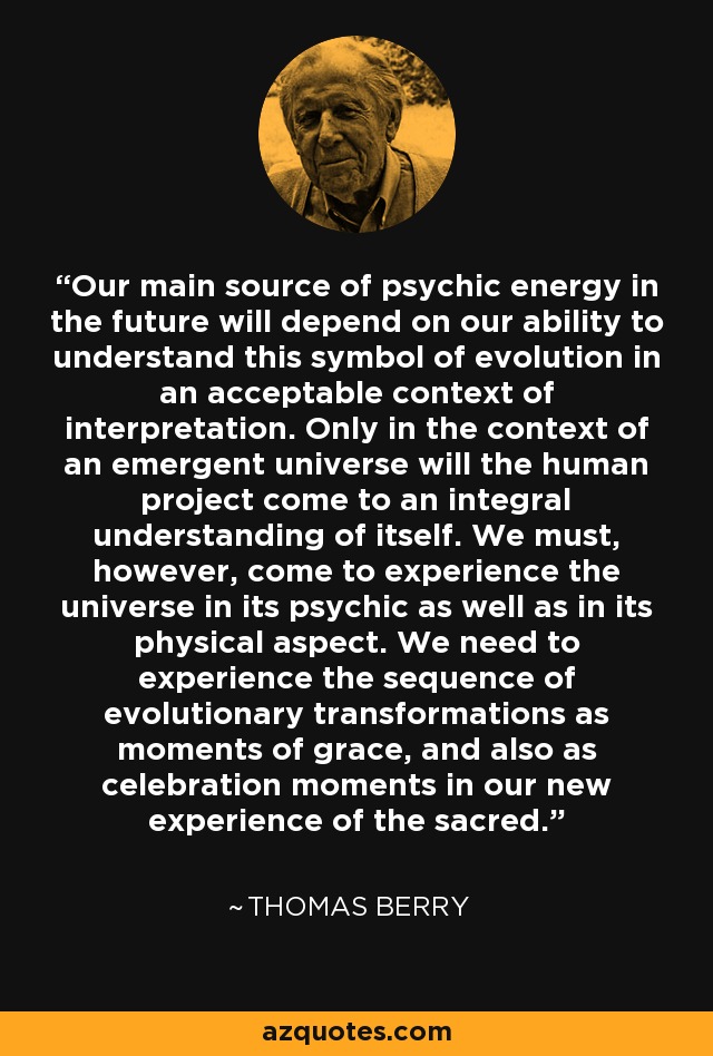 Our main source of psychic energy in the future will depend on our ability to understand this symbol of evolution in an acceptable context of interpretation. Only in the context of an emergent universe will the human project come to an integral understanding of itself. We must, however, come to experience the universe in its psychic as well as in its physical aspect. We need to experience the sequence of evolutionary transformations as moments of grace, and also as celebration moments in our new experience of the sacred. - Thomas Berry