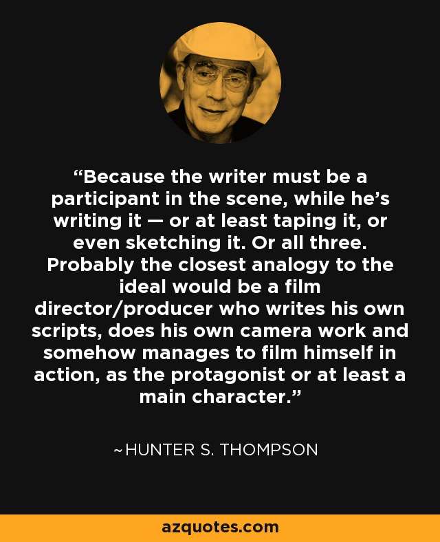 Because the writer must be a participant in the scene, while he's writing it — or at least taping it, or even sketching it. Or all three. Probably the closest analogy to the ideal would be a film director/producer who writes his own scripts, does his own camera work and somehow manages to film himself in action, as the protagonist or at least a main character. - Hunter S. Thompson