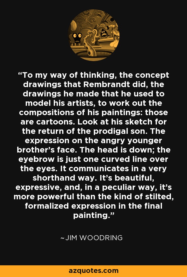 To my way of thinking, the concept drawings that Rembrandt did, the drawings he made that he used to model his artists, to work out the compositions of his paintings: those are cartoons. Look at his sketch for the return of the prodigal son. The expression on the angry younger brother's face. The head is down; the eyebrow is just one curved line over the eyes. It communicates in a very shorthand way. It's beautiful, expressive, and, in a peculiar way, it's more powerful than the kind of stilted, formalized expression in the final painting. - Jim Woodring