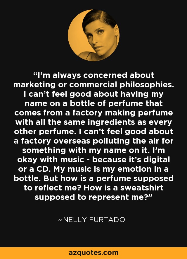 I'm always concerned about marketing or commercial philosophies. I can't feel good about having my name on a bottle of perfume that comes from a factory making perfume with all the same ingredients as every other perfume. I can't feel good about a factory overseas polluting the air for something with my name on it. I'm okay with music - because it's digital or a CD. My music is my emotion in a bottle. But how is a perfume supposed to reflect me? How is a sweatshirt supposed to represent me? - Nelly Furtado