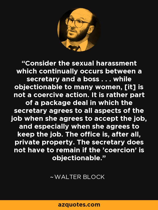 Consider the sexual harassment which continually occurs between a secretary and a boss . . . while objectionable to many women, [it] is not a coercive action. It is rather part of a package deal in which the secretary agrees to all aspects of the job when she agrees to accept the job, and especially when she agrees to keep the job. The office is, after all, private property. The secretary does not have to remain if the 'coercion' is objectionable. - Walter Block