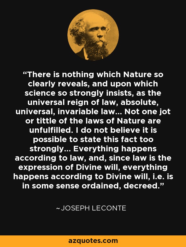 There is nothing which Nature so clearly reveals, and upon which science so strongly insists, as the universal reign of law, absolute, universal, invariable law... Not one jot or tittle of the laws of Nature are unfulfilled. I do not believe it is possible to state this fact too strongly... Everything happens according to law, and, since law is the expression of Divine will, everything happens according to Divine will, i.e. is in some sense ordained, decreed. - Joseph LeConte