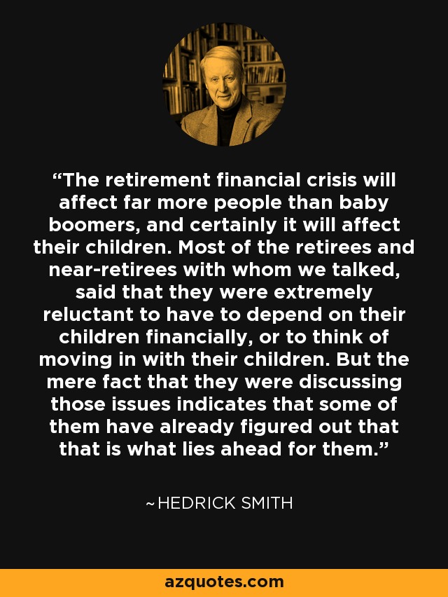 The retirement financial crisis will affect far more people than baby boomers, and certainly it will affect their children. Most of the retirees and near-retirees with whom we talked, said that they were extremely reluctant to have to depend on their children financially, or to think of moving in with their children. But the mere fact that they were discussing those issues indicates that some of them have already figured out that that is what lies ahead for them. - Hedrick Smith