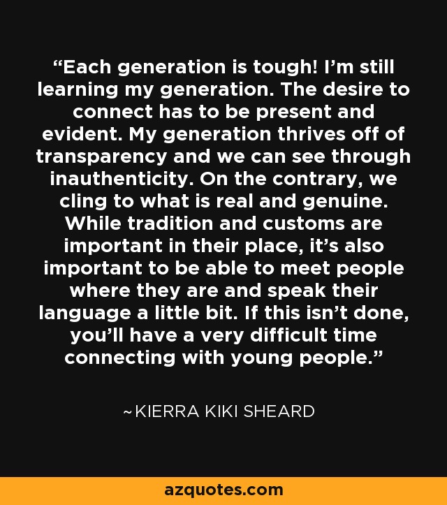Each generation is tough! I'm still learning my generation. The desire to connect has to be present and evident. My generation thrives off of transparency and we can see through inauthenticity. On the contrary, we cling to what is real and genuine. While tradition and customs are important in their place, it's also important to be able to meet people where they are and speak their language a little bit. If this isn't done, you'll have a very difficult time connecting with young people. - Kierra Kiki Sheard