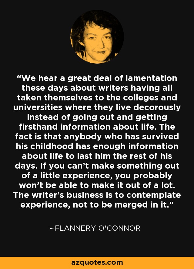 We hear a great deal of lamentation these days about writers having all taken themselves to the colleges and universities where they live decorously instead of going out and getting firsthand information about life. The fact is that anybody who has survived his childhood has enough information about life to last him the rest of his days. If you can't make something out of a little experience, you probably won't be able to make it out of a lot. The writer's business is to contemplate experience, not to be merged in it. - Flannery O'Connor