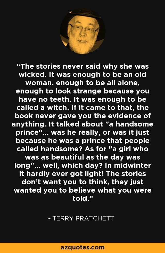 The stories never said why she was wicked. It was enough to be an old woman, enough to be all alone, enough to look strange because you have no teeth. It was enough to be called a witch. If it came to that, the book never gave you the evidence of anything. It talked about 