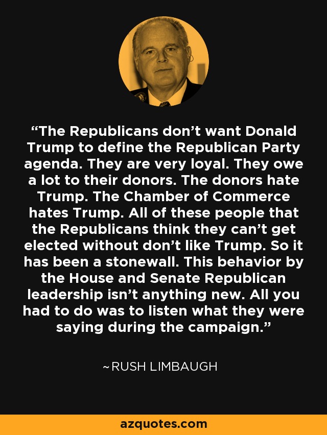 The Republicans don't want Donald Trump to define the Republican Party agenda. They are very loyal. They owe a lot to their donors. The donors hate Trump. The Chamber of Commerce hates Trump. All of these people that the Republicans think they can't get elected without don't like Trump. So it has been a stonewall. This behavior by the House and Senate Republican leadership isn't anything new. All you had to do was to listen what they were saying during the campaign. - Rush Limbaugh