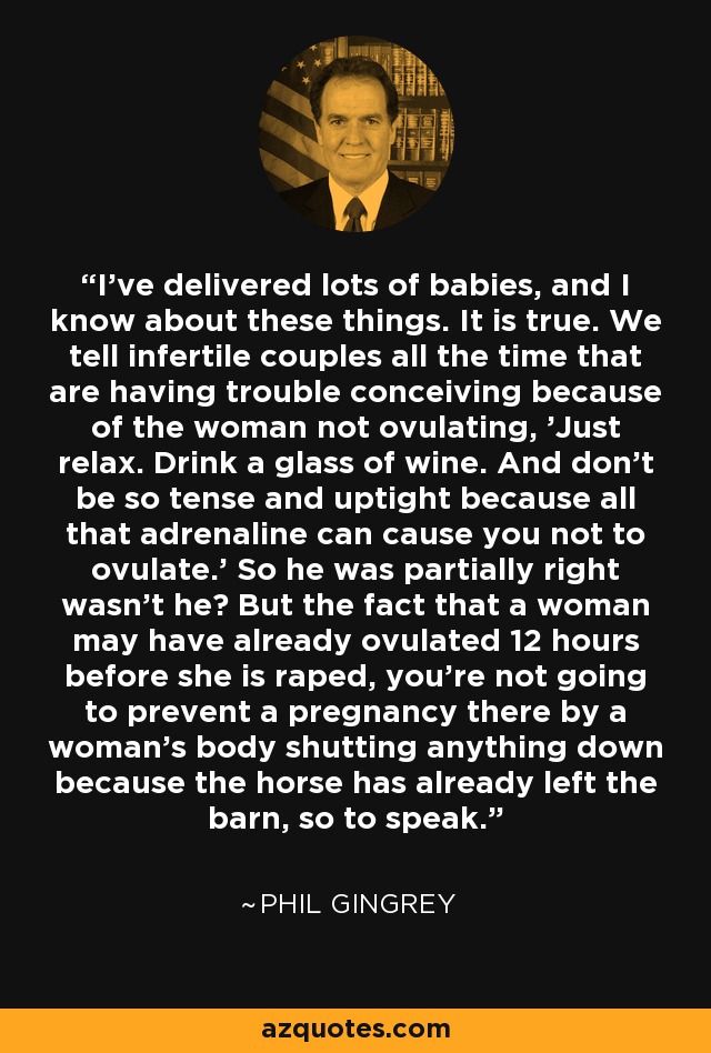 I've delivered lots of babies, and I know about these things. It is true. We tell infertile couples all the time that are having trouble conceiving because of the woman not ovulating, 'Just relax. Drink a glass of wine. And don't be so tense and uptight because all that adrenaline can cause you not to ovulate.' So he was partially right wasn't he? But the fact that a woman may have already ovulated 12 hours before she is raped, you're not going to prevent a pregnancy there by a woman's body shutting anything down because the horse has already left the barn, so to speak. - Phil Gingrey