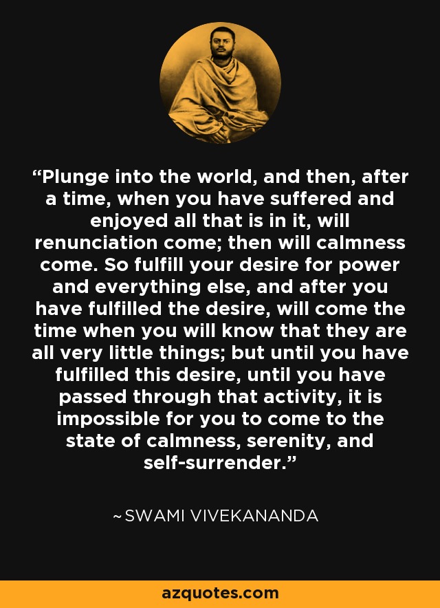 Plunge into the world, and then, after a time, when you have suffered and enjoyed all that is in it, will renunciation come; then will calmness come. So fulfill your desire for power and everything else, and after you have fulfilled the desire, will come the time when you will know that they are all very little things; but until you have fulfilled this desire, until you have passed through that activity, it is impossible for you to come to the state of calmness, serenity, and self-surrender. - Swami Vivekananda