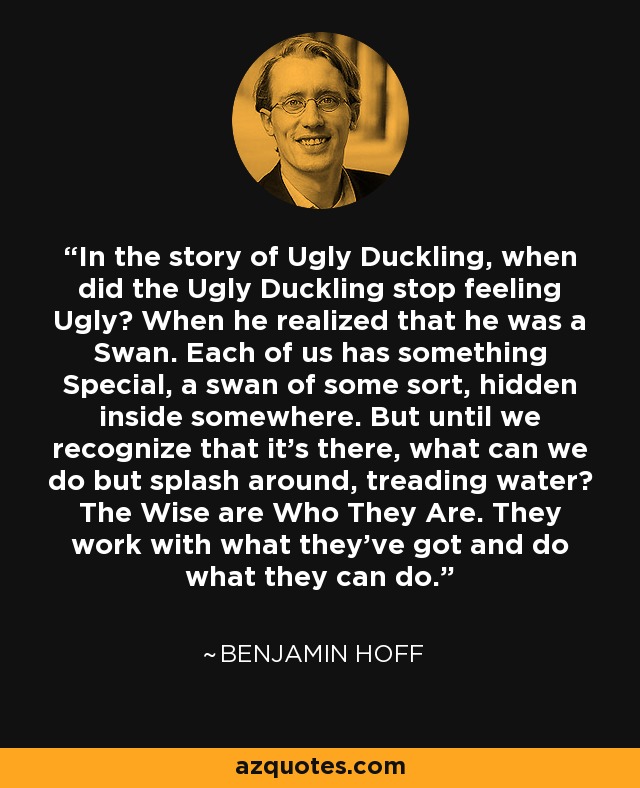 In the story of Ugly Duckling, when did the Ugly Duckling stop feeling Ugly? When he realized that he was a Swan. Each of us has something Special, a swan of some sort, hidden inside somewhere. But until we recognize that it's there, what can we do but splash around, treading water? The Wise are Who They Are. They work with what they've got and do what they can do. - Benjamin Hoff