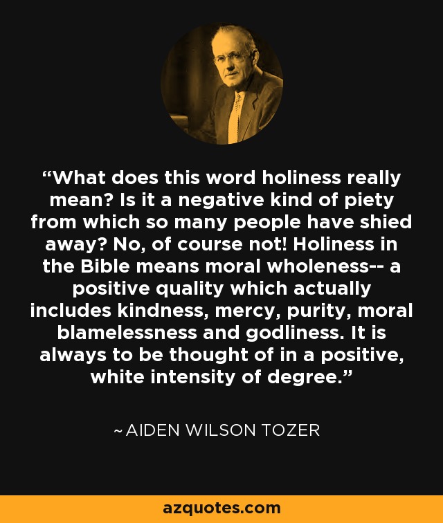 What does this word holiness really mean? Is it a negative kind of piety from which so many people have shied away? No, of course not! Holiness in the Bible means moral wholeness-- a positive quality which actually includes kindness, mercy, purity, moral blamelessness and godliness. It is always to be thought of in a positive, white intensity of degree. - Aiden Wilson Tozer