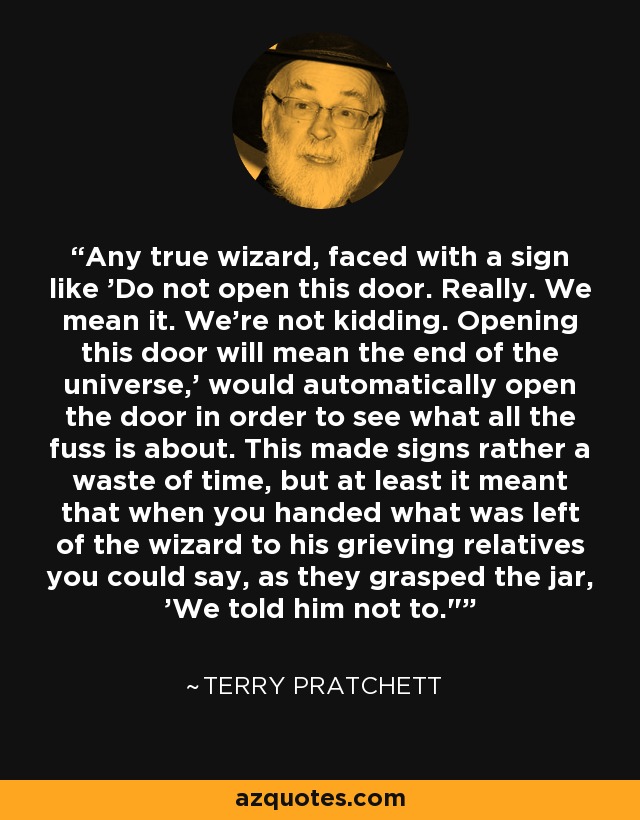 Any true wizard, faced with a sign like 'Do not open this door. Really. We mean it. We're not kidding. Opening this door will mean the end of the universe,' would automatically open the door in order to see what all the fuss is about. This made signs rather a waste of time, but at least it meant that when you handed what was left of the wizard to his grieving relatives you could say, as they grasped the jar, 'We told him not to.